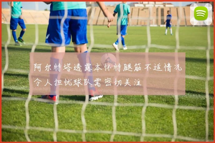 阿尔特塔透露本怀特腿筋不适情况令人担忧球队需密切关注