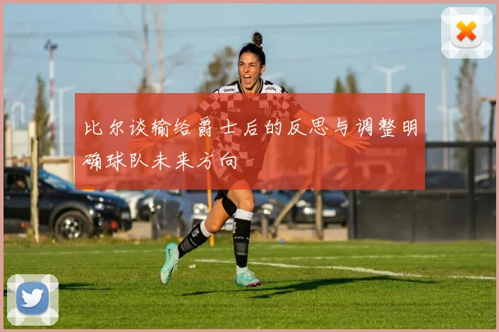 比尔谈输给爵士后的反思与调整明确球队未来方向