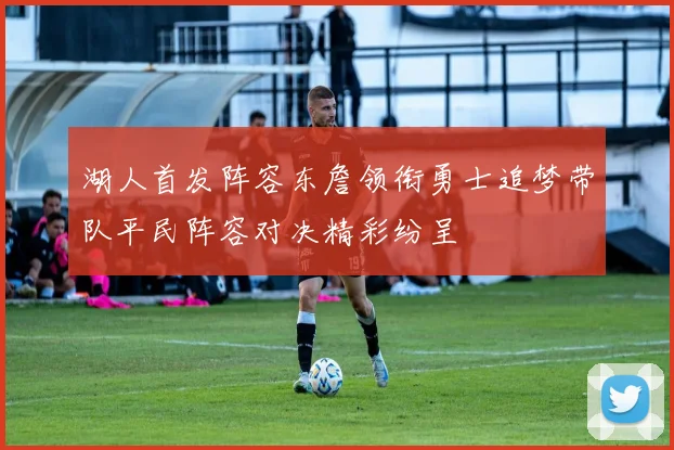 湖人首发阵容东詹领衔勇士追梦带队平民阵容对决精彩纷呈